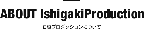 ABOUT IshigakiProduction 石垣プロダクションについて